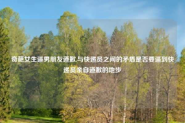 奇葩女生逼男朋友道歉,与快递员之间的矛盾是否要逼到快递员亲自道歉的地步