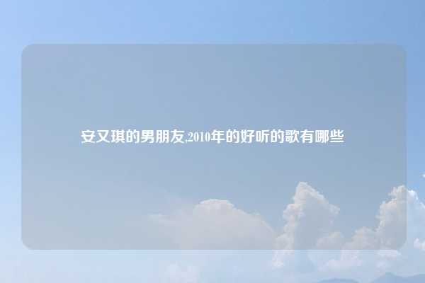 安又琪的男朋友,2010年的好听的歌有哪些
