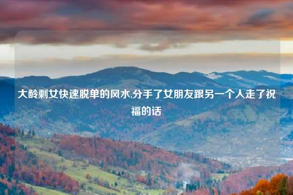 大龄剩女快速脱单的风水,分手了女朋友跟另一个人走了祝福的话