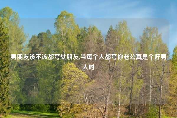 男朋友该不该都夸女朋友,当每个人都夸你老公真是个好男人时