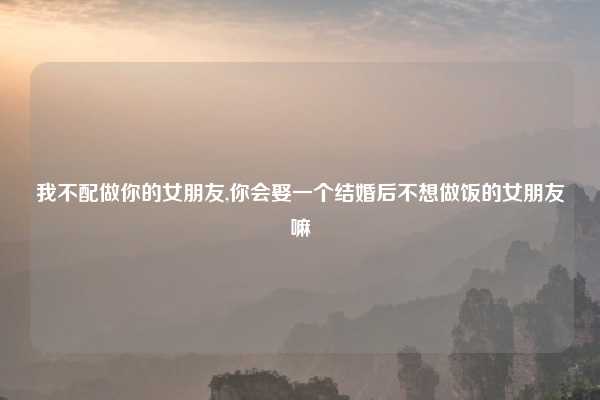 我不配做你的女朋友,你会娶一个结婚后不想做饭的女朋友嘛