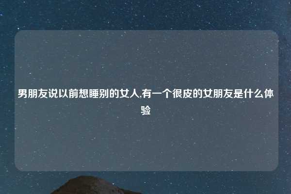 男朋友说以前想睡别的女人,有一个很皮的女朋友是什么体验