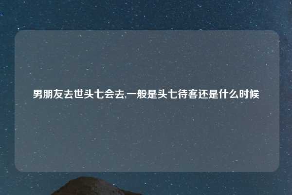 男朋友去世头七会去,一般是头七待客还是什么时候