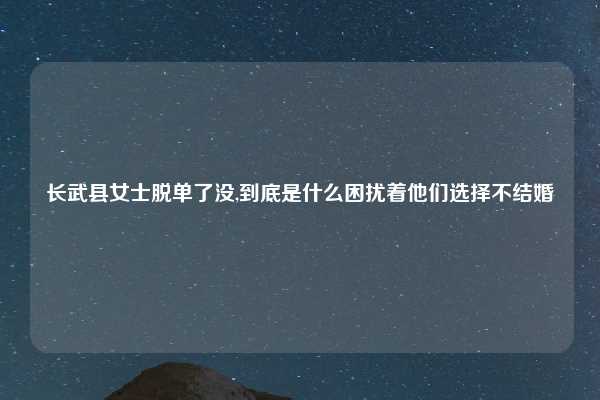 长武县女士脱单了没,到底是什么困扰着他们选择不结婚