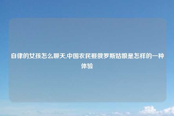 自律的女孩怎么聊天,中国农民娶俄罗斯姑娘是怎样的一种体验