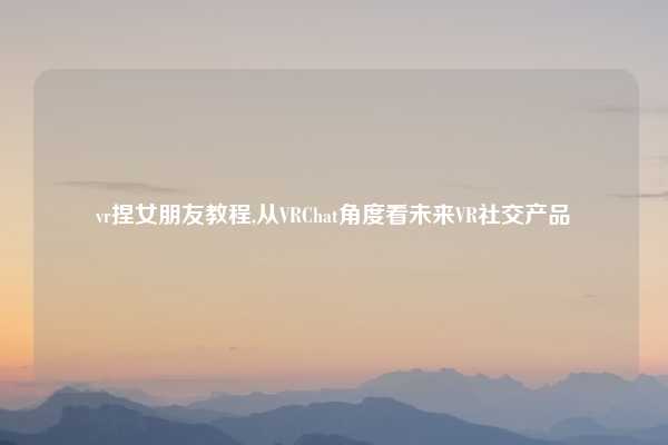 vr捏女朋友教程,从VRChat角度看未来VR社交产品