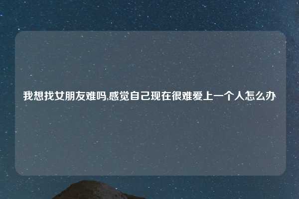 我想找女朋友难吗,感觉自己现在很难爱上一个人怎么办