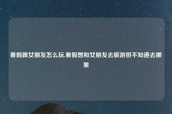 暑假跟女朋友怎么玩,暑假想和女朋友去旅游但不知道去哪里