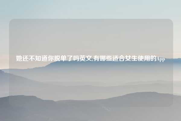 她还不知道你脱单了吗英文,有哪些适合女生使用的App