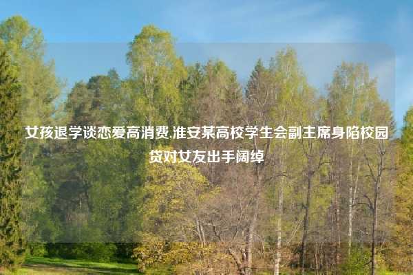 女孩退学谈恋爱高消费,淮安某高校学生会副主席身陷校园贷对女友出手阔绰