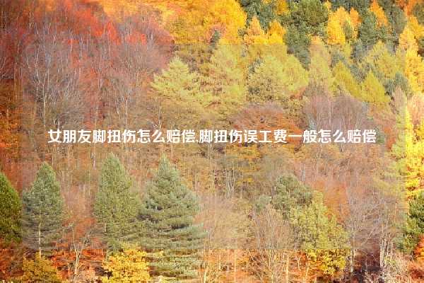 女朋友脚扭伤怎么赔偿,脚扭伤误工费一般怎么赔偿