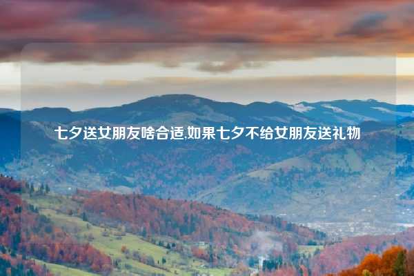 七夕送女朋友啥合适,如果七夕不给女朋友送礼物