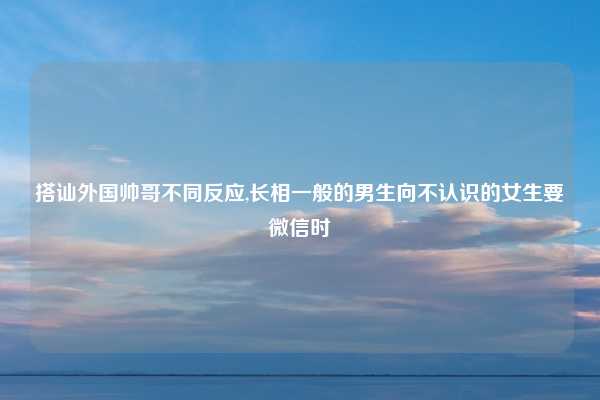 搭讪外国帅哥不同反应,长相一般的男生向不认识的女生要微信时