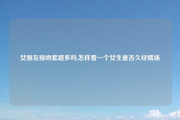 女朋友接吻套路多吗,怎样看一个女生是否久经情场