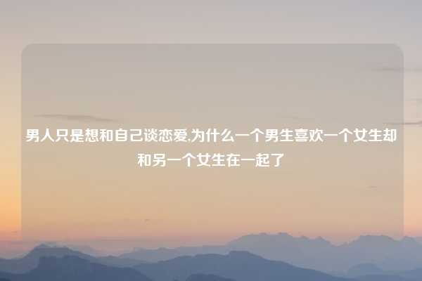 男人只是想和自己谈恋爱,为什么一个男生喜欢一个女生却和另一个女生在一起了
