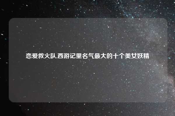 恋爱救火队,西游记里名气最大的十个美女妖精