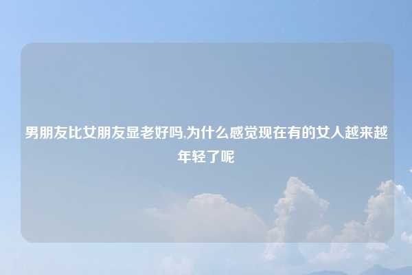 男朋友比女朋友显老好吗,为什么感觉现在有的女人越来越年轻了呢