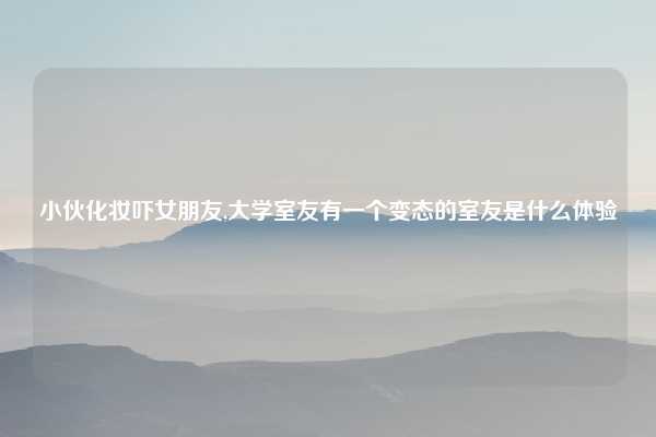 小伙化妆吓女朋友,大学室友有一个变态的室友是什么体验