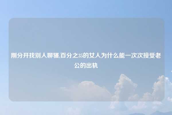 刚分开找别人聊骚,百分之35的女人为什么能一次次接受老公的出轨
