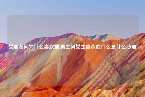 女朋友问为什么喜欢她,男生问女生喜欢他什么是什么心理