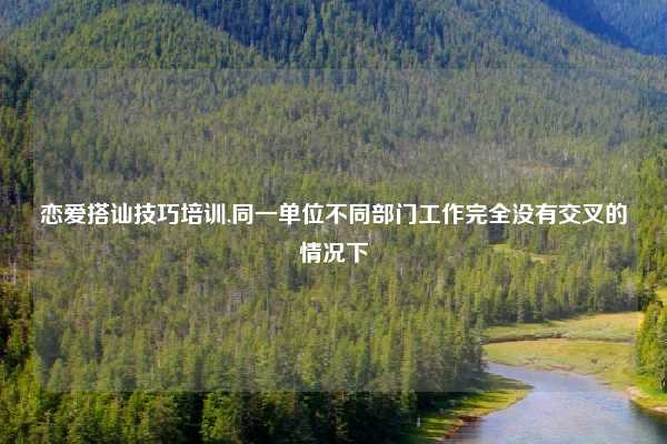 恋爱搭讪技巧培训,同一单位不同部门工作完全没有交叉的情况下