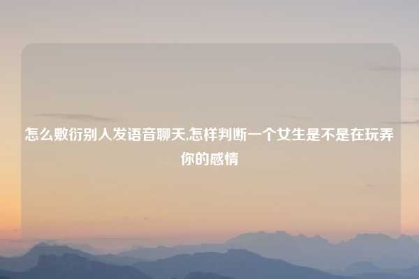怎么敷衍别人发语音聊天,怎样判断一个女生是不是在玩弄你的感情