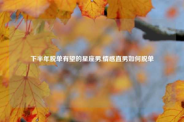 下半年脱单有望的星座男,情感直男如何脱单