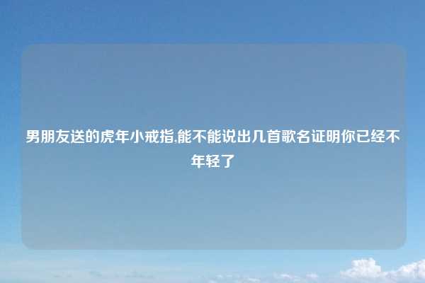 男朋友送的虎年小戒指,能不能说出几首歌名证明你已经不年轻了