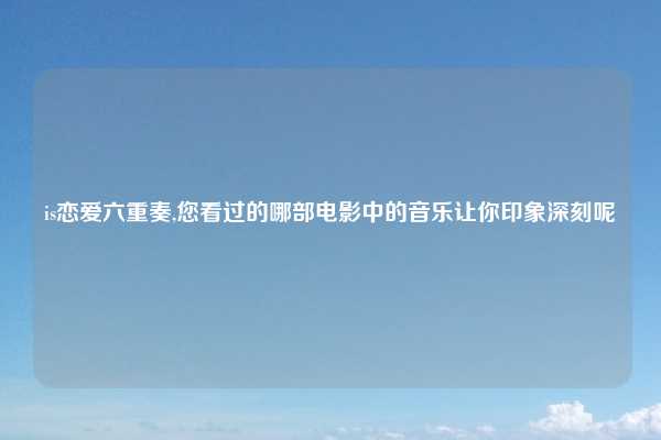 is恋爱六重奏,您看过的哪部电影中的音乐让你印象深刻呢