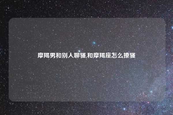 摩羯男和别人聊骚,和摩羯座怎么撩骚