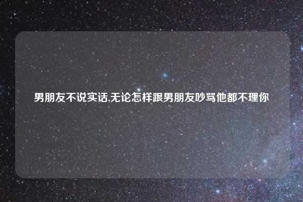 男朋友不说实话,无论怎样跟男朋友吵骂他都不理你