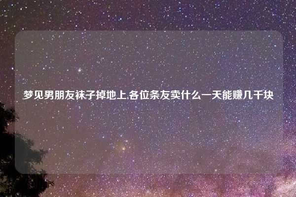 梦见男朋友袜子掉地上,各位条友卖什么一天能赚几千块