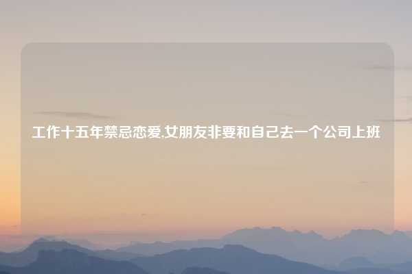 工作十五年禁忌恋爱,女朋友非要和自己去一个公司上班