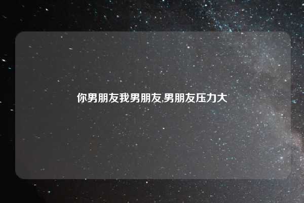 你男朋友我男朋友,男朋友压力大