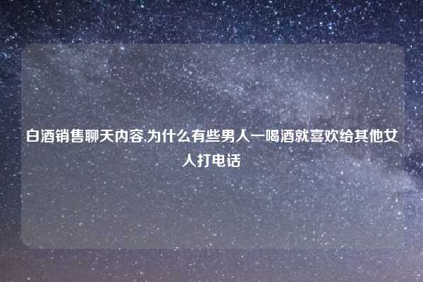 白酒销售聊天内容,为什么有些男人一喝酒就喜欢给其他女人打电话