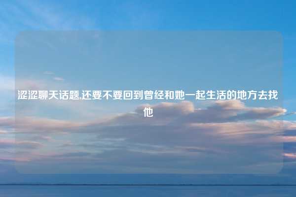 涩涩聊天话题,还要不要回到曾经和她一起生活的地方去找他