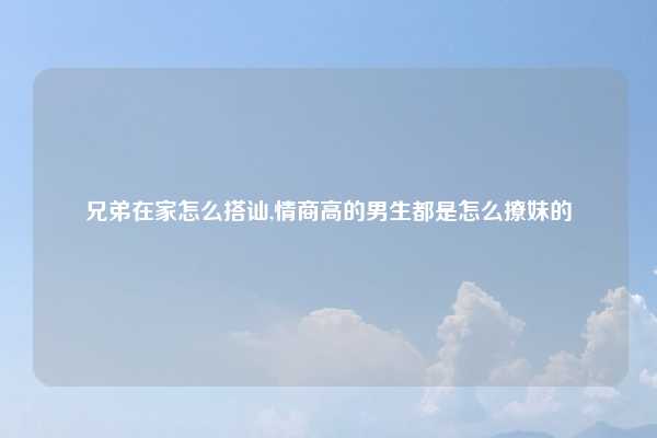 兄弟在家怎么搭讪,情商高的男生都是怎么撩妹的