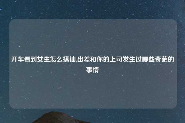 开车看到女生怎么搭讪,出差和你的上司发生过哪些奇葩的事情