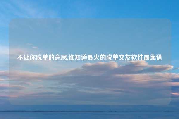 不让你脱单的意思,谁知道最火的脱单交友软件最靠谱