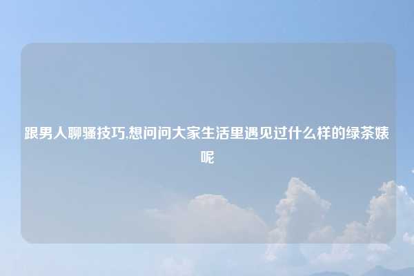 跟男人聊骚技巧,想问问大家生活里遇见过什么样的绿茶婊呢