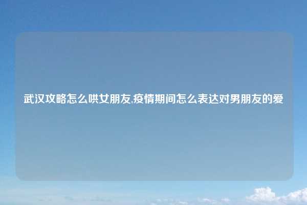 武汉攻略怎么哄女朋友,疫情期间怎么表达对男朋友的爱
