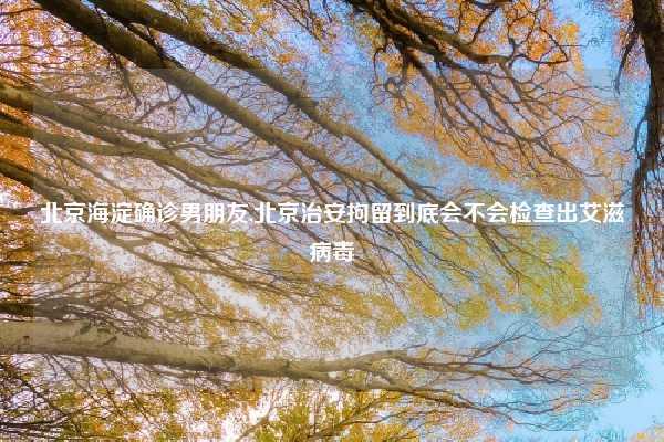 北京海淀确诊男朋友,北京治安拘留到底会不会检查出艾滋病毒