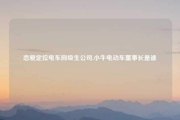 恋爱定位电车同级生公司,小牛电动车董事长是谁