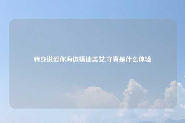 转身说爱你海边搭讪美女,守寡是什么体验