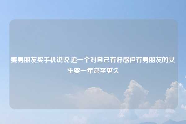 要男朋友买手机说说,追一个对自己有好感但有男朋友的女生要一年甚至更久