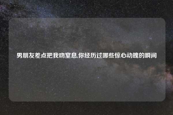 男朋友差点把我吻窒息,你经历过哪些惊心动魄的瞬间