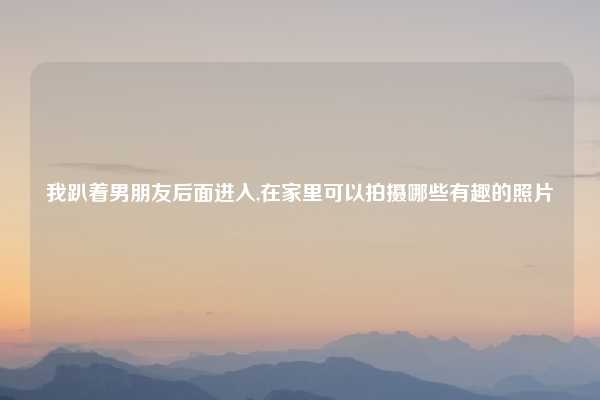 我趴着男朋友后面进入,在家里可以拍摄哪些有趣的照片