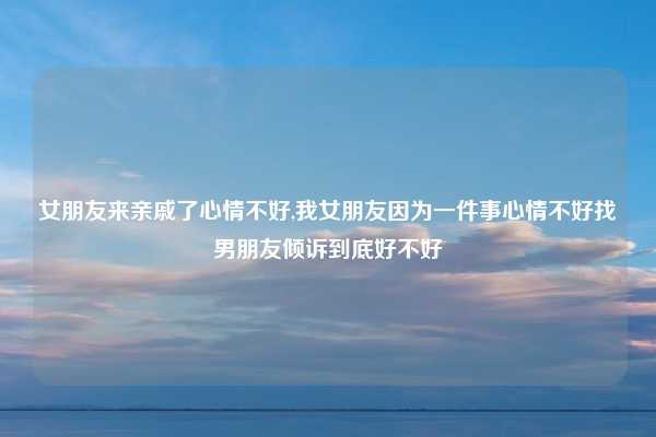 女朋友来亲戚了心情不好,我女朋友因为一件事心情不好找男朋友倾诉到底好不好