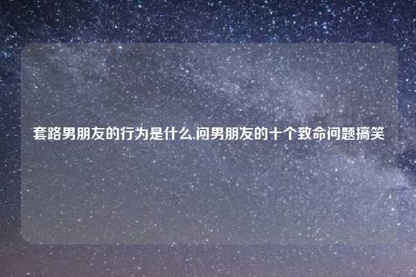 套路男朋友的行为是什么,问男朋友的十个致命问题搞笑