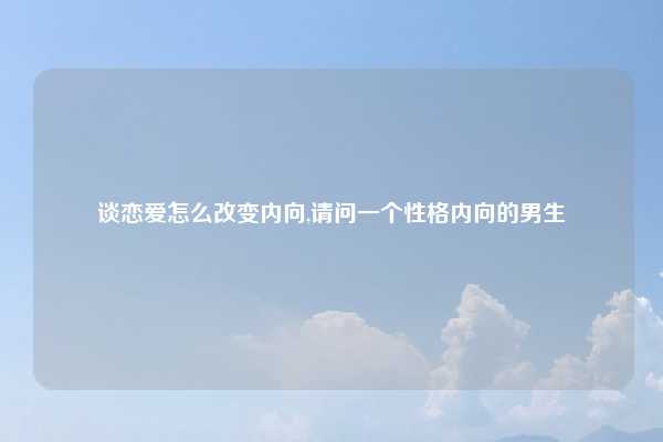 谈恋爱怎么改变内向,请问一个性格内向的男生